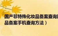 国产非特殊化妆品备案查询服务平台（国产非特殊用途化妆品备案手机查询方法）