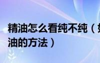 精油怎么看纯不纯（如何鉴别纯正精油鉴别精油的方法）