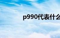 p990代表什么意思（P990）