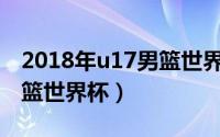 2018年u17男篮世界杯冠军（2018年U17男篮世界杯）