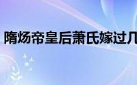 隋炀帝皇后萧氏嫁过几次（隋炀帝皇后萧氏）