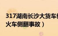 317湖南长沙大货车侧翻事故（330湖南客运火车侧翻事故）