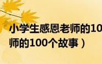 小学生感恩老师的100个作文（小学生感恩老师的100个故事）