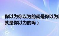 你以为你以为的就是你以为用英语怎么说（你以为你以为的就是你以为的吗）