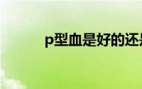 p型血是好的还是坏的（P型血）