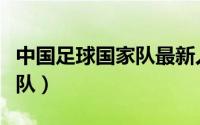 中国足球国家队最新人员名单（中国足球国家队）