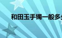 和田玉手镯一般多少钱（和田玉手镯）