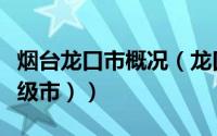 烟台龙口市概况（龙口（山东省烟台市下辖县级市））