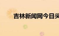 吉林新闻网今日头条（吉林新闻网）