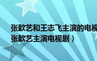 张歆艺和王志飞主演的电视剧（天地有爱 2011年王志飞、张歆艺主演电视剧）