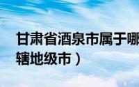 甘肃省酒泉市属于哪个地级市（酒泉 甘肃省辖地级市）