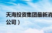 天海投资集团最新消息（天海投资 广州有限公司）