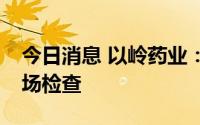 今日消息 以岭药业：全资孙公司通过FDA现场检查