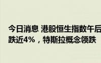 今日消息 港股恒生指数午后跌幅扩大至2%，恒生科技指数跌近4%，特斯拉概念领跌