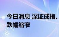 今日消息 深证成指、创业板指均翻红，沪指跌幅缩窄