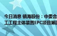 今日消息 镇海股份：中委合资广东石化2000万吨/年重油加工工程主体装置EPC项目第四标段6月29日中间交接