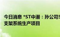 今日消息 *ST中潜：孙公司593.96万元拿地，用于光伏跟踪支架系统生产项目