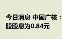 今日消息 中国广核：拟于7月7日除权，每10股股息为0.84元