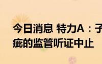 今日消息 特力A：子公司经营期限变更存瑕疵的监管听证中止