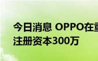 今日消息 OPPO在重庆成立企业管理公司，注册资本300万