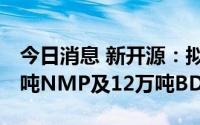 今日消息 新开源：拟13.5亿元投建年产10万吨NMP及12万吨BDO项目