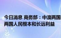 今日消息 商务部：中澳两国在经贸领域开展务实合作，符合两国人民根本和长远利益