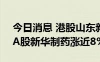 今日消息 港股山东新华制药股份涨近15%，A股新华制药涨近8%