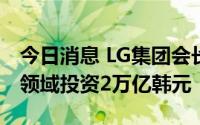 今日消息 LG集团会长具光谟称将在清洁技术领域投资2万亿韩元