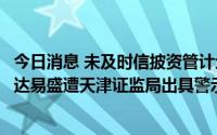 今日消息 未及时信披资管计划且与实际投资情况不一致，泽达易盛遭天津证监局出具警示函