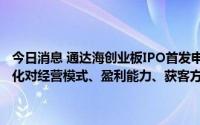 今日消息 通达海创业板IPO首发申请过会，被要求相关外部经营环境变化对经营模式、盈利能力、获客方式等是否产生重大不利影响