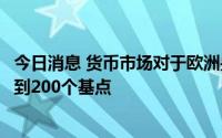 今日消息 货币市场对于欧洲央行到2023年6月的加息押注不到200个基点