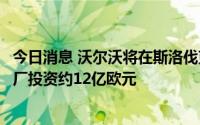 今日消息 沃尔沃将在斯洛伐克建一家电动汽车制造厂，新工厂投资约12亿欧元