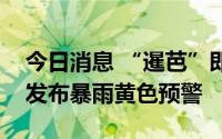 今日消息 “暹芭”即将登陆广东，深圳全市发布暴雨黄色预警