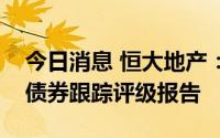 今日消息 恒大地产：评级机构延迟披露公司债券跟踪评级报告