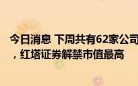 今日消息 下周共有62家公司合计75.12亿股限售股陆续解禁，红塔证券解禁市值最高