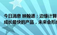 今日消息 映翰通：边缘计算网关、车载网关等是公司主推和成长最快的产品，未来会形成一定规模销售