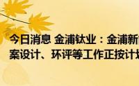 今日消息 金浦钛业：金浦新能源电池材料一体化项目项目方案设计、环评等工作正按计划稳步推进