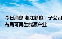 今日消息 浙江新能：子公司拟出资6.63亿元设立合资公司，布局可再生能源产业