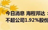 今日消息 海程邦达：多名董监高拟合计减持不超公司1.92%股份