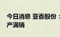 今日消息 亚香股份：江西亚香基本已达到满产满销