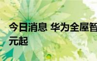 今日消息 华为全屋智能2.0发布，售价19999元起