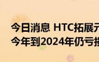 今日消息 HTC拓展元宇宙生态系，外资预估今年到2024年仍亏损