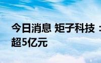 今日消息 矩子科技：拟向实控人定增募资不超5亿元