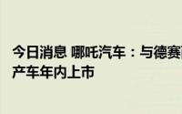 今日消息 哪吒汽车：与德赛西威达成全面战略合作，首款量产车年内上市