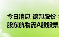 今日消息 德邦股份：拟减持不超3095.73万股东航物流A股股票