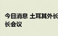 今日消息 土耳其外长7日将出席二十国集团外长会议