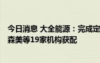 今日消息 大全能源：完成定增募资110亿元，兴证全球、富森美等19家机构获配