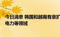 今日消息 韩国和越南有意扩大能源合作，包括LNG接收站、电力等领域