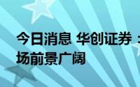 今日消息 华创证券：国内核电发展空间和市场前景广阔