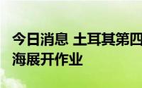 今日消息 土耳其第四艘钻井船将于8月赴地中海展开作业